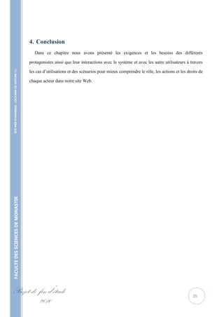 4. Conclusion
                                                      Dans ce chapitre nous avons présenté les exigences et les besoins des différents

                                                   protagonistes ainsi que leur interactions avec le système et avec les autre utilisateurs à travers

                                                   les cas d’utilisations et des scénarios pour mieux comprendre le rôle, les actions et les droits de
    SITE WEB DYNAMIQUE : LOCATION DE VOITURE 




                                                   chaque acteur dans notre site Web.
FACULTE DES SCIENCES DE MONASTIR




Projet de fin d’étude                                                                                                                           25
          2010
 