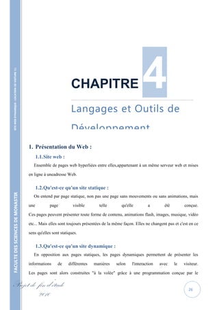 4
    SITE WEB DYNAMIQUE : LOCATION DE VOITURE 




                                                                            CHAPITRE
                                                                            ……………………………………………………………………………………………………………..


                                                                            Langages et Outils de
                                                                            Développement.
                                                   1. Présentation du Web :
                                                         1.1. Site web :
                                                      Ensemble de pages web hyperliées entre elles,appartenant à un même serveur web et mises

                                                   en ligne à uneadresse Web.


                                                         1.2. Qu'est-ce qu'un site statique :
FACULTE DES SCIENCES DE MONASTIR




                                                      On entend par page statique, non pas une page sans mouvements ou sans animations, mais

                                                   une          page         visible       telle        qu'elle        a        été         conçue.

                                                   Ces pages peuvent présenter toute forme de contenu, animations flash, images, musique, vidéo

                                                   etc... Mais elles sont toujours présentées de la même façon. Elles ne changent pas et c'est en ce

                                                   sens qu'elles sont statiques.


                                                         1.3. Qu'est-ce qu'un site dynamique :
                                                      En opposition aux pages statiques, les pages dynamiques permettent de présenter les

                                                   informations     de     différentes   manières    selon    l'interaction   avec    le   visiteur.

                                                   Les pages sont alors construites "à la volée" grâce à une programmation conçue par le

Projet de fin d’étude                                                                                                                         26
          2010
 