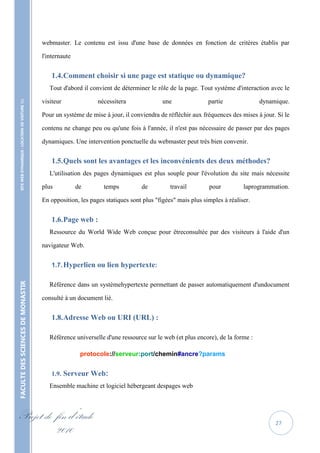 webmaster. Le contenu est issu d'une base de données en fonction de critères établis par

                                                   l'internaute


                                                       1.4. Comment choisir si une page est statique ou dynamique?
                                                      Tout d'abord il convient de déterminer le rôle de la page. Tout système d'interaction avec le
    SITE WEB DYNAMIQUE : LOCATION DE VOITURE 




                                                   visiteur              nécessitera               une               partie              dynamique.

                                                   Pour un système de mise à jour, il conviendra de réfléchir aux fréquences des mises à jour. Si le

                                                   contenu ne change peu ou qu'une fois à l'année, il n'est pas nécessaire de passer par des pages

                                                   dynamiques. Une intervention ponctuelle du webmaster peut très bien convenir.


                                                       1.5. Quels sont les avantages et les inconvénients des deux méthodes?
                                                      L'utilisation des pages dynamiques est plus souple pour l'évolution du site mais nécessite

                                                   plus           de       temps          de          travail        pour          laprogrammation.

                                                   En opposition, les pages statiques sont plus "figées" mais plus simples à réaliser.


                                                       1.6. Page web :
                                                      Ressource du World Wide Web conçue pour êtreconsultée par des visiteurs à l'aide d'un

                                                   navigateur Web.


                                                       1.7. Hyperlien ou lien hypertexte:
FACULTE DES SCIENCES DE MONASTIR




                                                      Référence dans un systèmehypertexte permettant de passer automatiquement d'undocument

                                                   consulté à un document lié.


                                                       1.8. Adresse Web ou URI (URL) :

                                                      Référence universelle d'une ressource sur le web (et plus encore), de la forme :

                                                                   protocole://serveur:port/chemin#ancre?params


                                                       1.9. Serveur Web:
                                                      Ensemble machine et logiciel hébergeant despages web



Projet de fin d’étude                                                                                                                         27
          2010
 