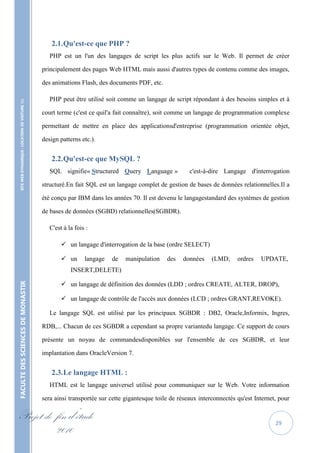 2.1. Qu'est-ce que PHP ?
                                                      PHP est un l'un des langages de script les plus actifs sur le Web. Il permet de créer

                                                   principalement des pages Web HTML mais aussi d'autres types de contenu comme des images,

                                                   des animations Flash, des documents PDF, etc.

                                                      PHP peut être utilisé soit comme un langage de script répondant à des besoins simples et à
    SITE WEB DYNAMIQUE : LOCATION DE VOITURE 




                                                   court terme (c'est ce quil'a fait connaître), soit comme un langage de programmation complexe

                                                   permettant de mettre en place des applicationsd'entreprise (programmation orientée objet,

                                                   design patterns etc.).


                                                      2.2. Qu'est-ce que MySQL ?
                                                      SQL signifie« Structured Query Language »              c'est-à-dire Langage d'interrogation

                                                   structuré.En fait SQL est un langage complet de gestion de bases de données relationnelles.Il a

                                                   été conçu par IBM dans les années 70. Il est devenu le langagestandard des systèmes de gestion

                                                   de bases de données (SGBD) relationnelles(SGBDR).

                                                      C'est à la fois :

                                                            un langage d'interrogation de la base (ordre SELECT)

                                                            un      langage   de   manipulation    des   données     (LMD;     ordres   UPDATE,
                                                               INSERT,DELETE)

                                                            un langage de définition des données (LDD ; ordres CREATE, ALTER, DROP),
FACULTE DES SCIENCES DE MONASTIR




                                                            un langage de contrôle de l'accès aux données (LCD ; ordres GRANT,REVOKE).

                                                      Le langage SQL est utilisé par les principaux SGBDR : DB2, Oracle,Informix, Ingres,

                                                   RDB,... Chacun de ces SGBDR a cependant sa propre variantedu langage. Ce support de cours

                                                   présente un noyau de commandesdisponibles sur l'ensemble de ces SGBDR, et leur

                                                   implantation dans OracleVersion 7.


                                                      2.3. Le langage HTML :
                                                      HTML est le langage universel utilisé pour communiquer sur le Web. Votre information

                                                   sera ainsi transportée sur cette gigantesque toile de réseaux interconnectés qu'est Internet, pour

Projet de fin d’étude                                                                                                                          29
          2010
 