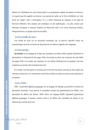 aboutir sur l'ordinateur de votre lecteur grâce à un programme appelé navigateur ou browser.

                                                   Le logiciel que l'on appelle un browser vous permet de surfer sur le Net et d'afficher sur votre

                                                   écran les "pages" qu'il a interceptées. Il y a, hélas, beaucoup de marques et de types de

                                                   browsers différents. Des simples, des archaïques ou des sophistiqués... Les plus connus sont

                                                   Netscape Navigator et Internet Explorer de Microsoft mais il en existe beaucoup d'autres.
    SITE WEB DYNAMIQUE : LOCATION DE VOITURE 




                                                   Chaque browser a sa propre façon de travailler.


                                                      2.4. Une feuille de style :
                                                      Une feuille de style est un document numérique qui va pouvoir spécifier toutes les

                                                   caractéristiques de mise en forme du document lié à la balise à laquelle elle s'applique.


                                                      2.5. JavaScript :
                                                      JavaScript est un langage de scripts qui incorporé aux balises Html, permet d'améliorer la

                                                   présentation et l'interactivité des pages Web. Javascript est donc une extension du code Html

                                                   des pages Web. Les scripts, qui s'ajoutent ici aux balises Html,peuvent en quelque sorte être

                                                   comparés aux macros d'un traitement de texte.

                                                      Ces scripts vont être gérés et exécutés par le browser lui-même sans devoir faire appel aux

                                                   ressources duserveur. Ces instructions seront donc traitées en direct et surtout sans retard par le

                                                   navigateur.
FACULTE DES SCIENCES DE MONASTIR




                                                      2.6. Le XML :
                                                      XML (Extensible Markup Language) est un langage de balisage qui permet la création de

                                                   documents structurés. Vous pouvez le considérer comme une généralisation de HTML vous

                                                   permettant de définir des balises. XML dérive du langage SGML (Standard Generalized

                                                   Markup Language). Il permet, comme celui-ci, de définir des ensembles de balises et les

                                                   relations qui existent entre eux.




Projet de fin d’étude                                                                                                                           30
          2010
 