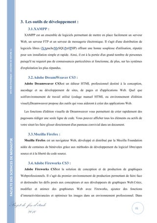 3. Les outils de développement :
                                                         3.1. XAMPP :
                                                      XAMPP est un ensemble de logiciels permettant de mettre en place facilement un serveur

                                                   Web, un serveur FTP et un serveur de messagerie électronique. Il s'agit d'une distribution de

                                                   logiciels libres (XApacheMySQLPerlPHP) offrant une bonne souplesse d'utilisation, réputée
    SITE WEB DYNAMIQUE : LOCATION DE VOITURE 




                                                   pour son installation simple et rapide. Ainsi, il est à la portée d'un grand nombre de personnes

                                                   puisqu'il ne requiert pas de connaissances particulières et fonctionne, de plus, sur les systèmes

                                                   d'exploitation les plus répandus.


                                                         3.2. Adobe DreamWeaver CS3 :
                                                      Adobe Dreamweaver CS3est un éditeur HTML professionnel destiné à la conception,

                                                   aucodage et au développement de sites, de pages et d'applications Web. Quel que

                                                   soitl'environnement de travail utilisé (codage manuel HTML ou environnement d'édition

                                                   visuel),Dreamweaver propose des outils qui vous aideront à créer des applications Web.

                                                      Les fonctions d'édition visuelle de Dreamweaver vous permettent de créer rapidement des

                                                   pagessans rédiger une seule ligne de code. Vous pouvez afficher tous les éléments ou actifs de

                                                   votre siteet les faire glisser directement d'un panneau convivial dans un document.


                                                         3.3. Mozilla Firefox :
FACULTE DES SCIENCES DE MONASTIR




                                                      Mozilla Firefox est un navigateur Web, développé et distribué par la Mozilla Foundation

                                                   aidée de centaines de bénévoles grâce aux méthodes de développement du logiciel libre/open

                                                   source et à la liberté du code source.


                                                         3.4. Adobe Fireworks CS3 :
                                                      Adobe Fireworks CS3est la solution de conception et de production de graphiques

                                                   Webprofessionnels. Il s’agit du premier environnement de production permettant de faire face

                                                   et derésoudre les défis posés aux concepteurs et aux développeurs de graphiques Web.Créez,

                                                   modifiez et animez des graphismes Web avec Fireworks, ajoutez des fonctions

                                                   d’interactivitéavancées et optimisez les images dans un environnement professionnel. Dans


Projet de fin d’étude                                                                                                                         31
          2010
 