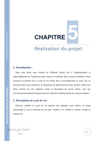 5
    SITE WEB DYNAMIQUE : LOCATION DE VOITURE 




                                                                              CHAPITRE
                                                                              ……………………………………………………………………………………………………………..



                                                                              Réalisation du projet.


                                                   1. Introduction :
                                                      Dans cette partie nous traitons les différents détails liés à l’implémentation et

                                                   audéveloppement de l’application déjà conçue et modélisée dans la partie précédente. Nous

                                                   exposons en premier lieu le cycle de vie utilisé dans le développement de notre site, en

                                                   deuxième partie nous présentons le diagramme de déploiement de notre système. Enfin nous
FACULTE DES SCIENCES DE MONASTIR




                                                   allons illustrer par des imprimes écrans la description du travail réalisé, ainsi que

                                                   l’environnement matériel et logiciel qui fera l’objet de la dernière partie de ce dernier chapitre.


                                                   2. Description de cycle de vie :
                                                      Plusieurs modèles de cycle de vie peuvent être appliqués pour réaliser un projet

                                                   informatique et cela en fonction de son type : modèle en V, modèle en spirale, modèle en

                                                   cascade etc.




Projet de fin d’étude                                                                                                                            33
          2010
 
