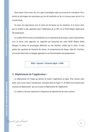 Pour mener à bien notre site, on a opté le paradigme objet au niveau de la conception. On a

                                                   besoin de développer des prototypes qui ont été améliorés au fur et à mesure pour arriver à la

                                                   version finale.

                                                      En outre, les négociations avec le client ont été basées sur les interfaces. Il se trouve alors

                                                   que le modèle le plus approprié pour l’élaboration de ce PFE est le RAD (Rapid Application
    SITE WEB DYNAMIQUE : LOCATION DE VOITURE 




                                                   Developement).

                                                      Le modèle RAD est basé essentiellement sur la réalisation de prototype, mené conjointement

                                                   avec le client, cette approche est supportée par beaucoup des outils RAD (Rapid Aided

                                                   Design). La phase de prototypage débouche sur une interface validée par le client. L’outil

                                                   génère des squelettes de fonctions de classes. le comportement de chaque objet de l’interface

                                                   est ensuite décrit dans un langage approprié et ses fonctionnalités sont programmés.




                                                                            RAD = Spirale + Orienté objet + IHM




                                                   3. Déploiement de l’application :
                                                      Le déploiement est l’étape qui permet de mettre l’application en ligne. Pour réaliser cette

                                                   tâche, nous avons choisi l’architecture présentée dans la Figure 13. Il fallait tout d’abord créer
FACULTE DES SCIENCES DE MONASTIR




                                                   un projet de déploiement qui servira pour le déploiement de l’application.

                                                      Le schéma si dessous représente le diagramme de dépoilement de notre système :




Projet de fin d’étude                                                                                                                          34
          2010
 