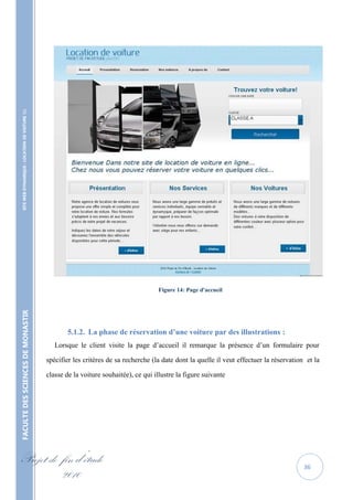 SITE WEB DYNAMIQUE : LOCATION DE VOITURE 




                                                                                             Figure 14: Page d'accueil
FACULTE DES SCIENCES DE MONASTIR




                                                          5.1.2. La phase de réservation d’une voiture par des illustrations :
                                                      Lorsque le client visite la page d’accueil il remarque la présence d’un formulaire pour

                                                   spécifier les critères de sa recherche (la date dont la quelle il veut effectuer la réservation et la

                                                   classe de la voiture souhaitée), ce qui illustre la figure suivante




Projet de fin d’étude                                                                                                                             36
          2010
 