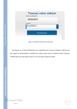 SITE WEB DYNAMIQUE : LOCATION DE VOITURE 




                                                                                Figure 15 :Saisie des critères de la recherche




                                                      En cliquant sur le bouton Recherche une consultation de la base de données s’effectue par

                                                   une requête de sélectiondont la condition les valeurs saisies, puis le résultat de notre recherche

                                                   s’affiche dans une autre page comme vous voyez dans la figure suivante.
FACULTE DES SCIENCES DE MONASTIR




Projet de fin d’étude                                                                                                                          37
          2010
 