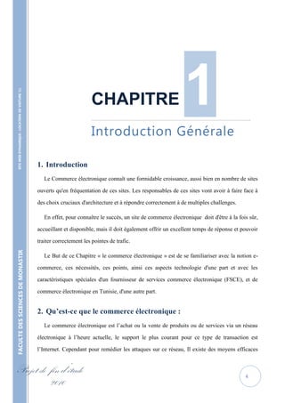 1
    SITE WEB DYNAMIQUE : LOCATION DE VOITURE 




                                                                            CHAPITRE
                                                                            ……………………………………………………………………………………………………………..


                                                                            Introduction Générale

                                                   1. Introduction
                                                      Le Commerce électronique connaît une formidable croissance, aussi bien en nombre de sites

                                                   ouverts qu'en fréquentation de ces sites. Les responsables de ces sites vont avoir à faire face à

                                                   des choix cruciaux d'architecture et à répondre correctement à de multiples challenges.

                                                      En effet, pour connaître le succès, un site de commerce électronique doit d'être à la fois sûr,

                                                   accueillant et disponible, mais il doit également offrir un excellent temps de réponse et pouvoir

                                                   traiter correctement les pointes de trafic.
FACULTE DES SCIENCES DE MONASTIR




                                                      Le But de ce Chapitre « le commerce électronique » est de se familiariser avec la notion e-

                                                   commerce, ces nécessités, ces points, ainsi ces aspects technologie d'une part et avec les

                                                   caractéristiques spéciales d'un fournisseur de services commerce électronique (FSCE), et de

                                                   commerce électronique en Tunisie, d'une autre part.


                                                   2. Qu’est-ce que le commerce électronique :
                                                      Le commerce électronique est l’achat ou la vente de produits ou de services via un réseau

                                                   électronique à l’heure actuelle, le support le plus courant pour ce type de transaction est

                                                   l’Internet. Cependant pour remédier les attaques sur ce réseau, Il existe des moyens efficaces


Projet de fin d’étude                                                                                                                          4
          2010
 