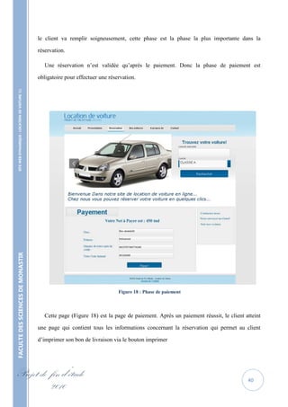 le client va remplir soigneusement, cette phase est la phase la plus importante dans la

                                                   réservation.

                                                      Une réservation n’est validée qu’après le paiement. Donc la phase de paiement est

                                                   obligatoire pour effectuer une réservation.
    SITE WEB DYNAMIQUE : LOCATION DE VOITURE 
FACULTE DES SCIENCES DE MONASTIR




                                                                                      Figure 18 : Phase de paiement



                                                      Cette page (Figure 18) est la page de paiement. Après un paiement réussit, le client atteint

                                                   une page qui contient tous les informations concernant la réservation qui permet au client

                                                   d’imprimer son bon de livraison via le bouton imprimer




Projet de fin d’étude                                                                                                                       40
          2010
 