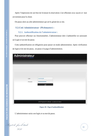 Après l’impression de son bon de livraison la réservation s’est effectuée avec succès et tout

                                                   est terminé pour le client.

                                                      On passe alors au côté administrateur qui est le gérant de ce site.


                                                      5.2. Coté Administrateur (Webmaster) :
    SITE WEB DYNAMIQUE : LOCATION DE VOITURE 




                                                          5.2.1. Authentification de l’administrateur :
                                                      Pour pouvoir effectuer ses fonctionnalités ,l’administrateur doit s’authentifier en saisissant

                                                   un Login et un mot de passe.

                                                      Cette authentification est obligatoire pour passer en mode administration. Après vérification

                                                   de login et de mot de passe, on passe à la page d’administration.
FACULTE DES SCIENCES DE MONASTIR




                                                                                       Figure 20 : Page d’authentification



                                                      L’administrateur saisie son login et sa mot de passe.




Projet de fin d’étude                                                                                                                         42
          2010
 