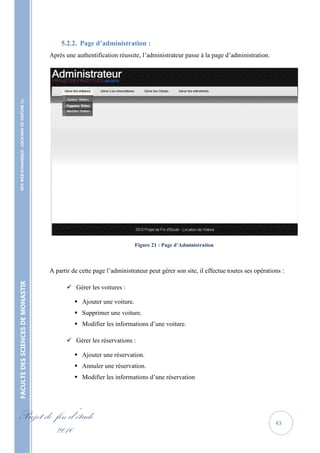 5.2.2. Page d’administration :
                                                   Après une authentification réussite, l’administrateur passe à la page d’administration.
    SITE WEB DYNAMIQUE : LOCATION DE VOITURE 




                                                                                      Figure 21 : Page d’Administration



                                                   A partir de cette page l’administrateur peut gérer son site, il effectue toutes ses opérations :
FACULTE DES SCIENCES DE MONASTIR




                                                          Gérer les voitures :

                                                              Ajouter une voiture.
                                                              Supprimer une voiture.
                                                              Modifier les informations d’une voiture.

                                                          Gérer les réservations :

                                                              Ajouter une réservation.
                                                              Annuler une réservation.
                                                              Modifier les informations d’une réservation




Projet de fin d’étude                                                                                                                          43
          2010
 