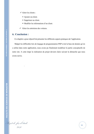  Gérer les clients :

                                                                    Ajouter un client.
                                                                    Supprimer un client.
                                                                    Modifier les informations d’un client.

                                                             Gérer les entretiens des voitures.
    SITE WEB DYNAMIQUE : LOCATION DE VOITURE 




                                                   6. Conclusion :
                                                     Ce chapitre a pour objectif de présenter les différents aspects pratiques de l’application.

                                                     Malgré les difficultés lors de langage de programmation PHP et de la base de donnés qu’on

                                                   a utilisé dans notre application, nous avons pu finalement modéliser la partie conceptuelle de

                                                   notre site. A cette étape la réalisation du projet devient claire suivant la démarche que nous

                                                   avons suivie.




                                                                     .
FACULTE DES SCIENCES DE MONASTIR




Projet de fin d’étude                                                                                                                              44
          2010
 