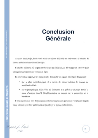 Conclusion
    SITE WEB DYNAMIQUE : LOCATION DE VOITURE 




                                                                                          Générale
                                                                         ……………………………………………………………………………………………………………..




                                                      Au cours de ce projet, nous avons étudié un secteur d’activité très intéressant : c’est celui du

                                                   service de location des voitures en ligne.

                                                      L’objectif escompté par ce présent travail est de concevoir, de développer un site web pour

                                                   une agence de location des voitures en ligne.

                                                      En achevant ce rapport, il est indispensable de signaler les aspects bénéfiques de ce projet :

                                                           Sur le plan méthodologique, il a permis de mieux maîtriser le langage de
                                                              modélisation UML.
FACULTE DES SCIENCES DE MONASTIR




                                                           Sur le plan pratique, nous avons été confrontés à la gestion d’un projet depuis la
                                                              phase d’analyse jusqu’à l’implémentation en passant par la conception et la
                                                              réalisation.

                                                      Il nous a permis de faire de nouveaux contacts avec plusieurs personnes s’impliquant de près

                                                   ou de loin aux nouvelles technologies et de côtoyer le monde professionnel.




Projet de fin d’étude                                                                                                                           45
          2010
 