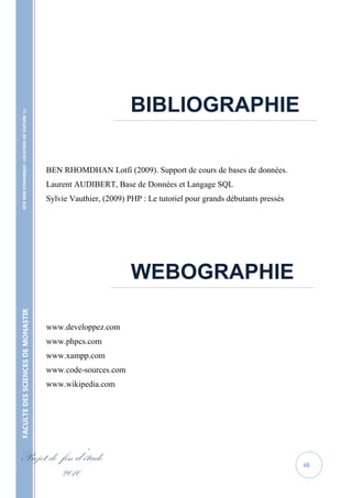 BIBLIOGRAPHIE
    SITE WEB DYNAMIQUE : LOCATION DE VOITURE 




                                                                       …………………………………………………………………………………………………………………




                                                   BEN RHOMDHAN Lotfi (2009). Support de cours de bases de données.
                                                   Laurent AUDIBERT, Base de Données et Langage SQL
                                                   Sylvie Vauthier, (2009) PHP : Le tutoriel pour grands débutants pressés




                                                                            WEBOGRAPHIE
                                                                      …………………………………………………………………………………………………………………
FACULTE DES SCIENCES DE MONASTIR




                                                   www.developpez.com
                                                   www.phpcs.com
                                                   www.xampp.com
                                                   www.code-sources.com
                                                   www.wikipedia.com




Projet de fin d’étude                                                                                                        48
          2010
 