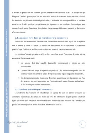 d’assurer la protection des données qu’une entreprise affiche surle Web. Les coupe-feu qui

                                                   bloquent l’accès à quiconque n’est pas autorisé à accéder à un site ou à une partie de celui-ci,

                                                   les méthodes de paiement électronique sécurisé, l’utilisation de messages chiffrés et encodés

                                                   dans le cas de clés publiques et privées ou de signatures et de certificats électroniques sont

                                                   autant d’outils qu’un fournisseur de solutions électroniques fiable saura mettre à la disposition
    SITE WEB DYNAMIQUE : LOCATION DE VOITURE 




                                                   d'un entrepreneur.


                                                      2.1. Les points forts dans un fournisseur d’e-commerce :
                                                      De tous les environnements commerciaux, l'e-business est celui dans lequel les en reprises

                                                   ont le moins le droit à l’erreur.Le succès est directement lié au sentiment "d'expérience

                                                   positive" que l'utilisateur ou l'Internaute retirent sur un site à vocation commerciale.

                                                      Les points qu’on doit prendre au sérieux lors ou même avant l’ouverture de votre site de

                                                   commerce électronique sont :

                                                           Un serveur doit être capable d'accueillir correctement x clients en http
                                                              pratiquement.

                                                           Le fait d'offrir un temps de réponse qui passe de 7 à 8 secondes fait perdre 20% de
                                                              clients d’ou on doit offrir un temps de réponse qui ne dépassera pas les 6 secondes.

                                                           On doit construire notre fournisseur de sorte à garantir que lors des pannes sur l'un
                                                              des serveurs sur un réseau entier, sur l'un des firewall ou sur l'un des accès réseau,
FACULTE DES SCIENCES DE MONASTIR




                                                              le site ne sera pas affecter ou trafiquer …

                                                      2.2. Problèmes Rencontrés par l’e-commerce :
                                                      Le problème du paiement est actuellement au centre de tous les débats consacrés au

                                                   commerce électronique. En effet, pas moins de 68% des internautes n’ayant jamais acheté en

                                                   ligne n'avouent leurs réticences à transmettre leurs numéro de carte bancaire sur l’Internet, par

                                                   peur d’une interception ou d’une utilisation fraudeuse de celui-ci.




Projet de fin d’étude                                                                                                                          5
          2010
 