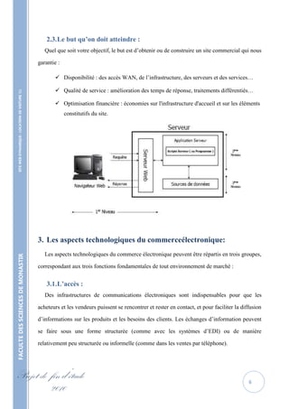 2.3. Le but qu’on doit atteindre :
                                                      Quel que soit votre objectif, le but est d’obtenir ou de construire un site commercial qui nous

                                                   garantie :

                                                           Disponibilité : des accès WAN, de l’infrastructure, des serveurs et des services…

                                                           Qualité de service : amélioration des temps de réponse, traitements différentiés…
    SITE WEB DYNAMIQUE : LOCATION DE VOITURE 




                                                           Optimisation financière : économies sur l'infrastructure d'accueil et sur les éléments
                                                                constitutifs du site.




                                                   3. Les aspects technologiques du commerceélectronique:
                                                      Les aspects technologiques du commerce électronique peuvent être répartis en trois groupes,
FACULTE DES SCIENCES DE MONASTIR




                                                   correspondant aux trois fonctions fondamentales de tout environnement de marché :


                                                       3.1. L’accès :
                                                      Des infrastructures de communications électroniques sont indispensables pour que les

                                                   acheteurs et les vendeurs puissent se rencontrer et rester en contact, et pour faciliter la diffusion

                                                   d’informations sur les produits et les besoins des clients. Les échanges d’information peuvent

                                                   se faire sous une forme structurée (comme avec les systèmes d’EDI) ou de manière

                                                   relativement peu structurée ou informelle (comme dans les ventes par téléphone).




Projet de fin d’étude                                                                                                                             6
          2010
 
