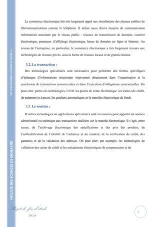 Le commerce électronique fait très largement appel aux installations des réseaux publics de

                                                   télécommunications comme le téléphone. Il utilise aussi divers moyens de communication

                                                   informatisée transitant par le réseau public : réseaux de transmission de données, courrier

                                                   électronique, panneaux d’affichage électronique, bases de données en ligne et Internet. Au

                                                   niveau de l’entreprise, en particulier, le commerce électronique a très largement recours aux
    SITE WEB DYNAMIQUE : LOCATION DE VOITURE 




                                                   technologies de réseaux privés, sous la forme de réseaux locaux et de grands réseaux.


                                                      3.2. La transaction :
                                                      Des technologies spécialisées sont nécessaires pour permettre des formes spécifiques

                                                   d’échanges d’informations structurées intervenant directement dans l’organisation et la

                                                   conclusion de transactions commerciales et dans l’exécution d’obligations contractuelles. On

                                                   peut citer, parmi ces technologies, l’EDI, les points de vente électronique, les cartes (de crédit,

                                                   de paiement et à puce), les guichets automatiques et le transfert électronique de fonds.

                                                      3.3. Le soutien :

                                                      D’autres technologies ou applications spécialisées sont nécessaires pour apporter un soutien

                                                   administratif ou technique aux transactions réalisées sur le marché électronique. Il s’agit, entre

                                                   autres, de l’archivage électronique des spécifications et des prix des produits, de

                                                   l’authentification de l’identité de l’acheteur et du vendeur, de la vérification du crédit, des

                                                   garanties et de la validation des adresses. On peut citer, par exemple, les technologies de
FACULTE DES SCIENCES DE MONASTIR




                                                   validation des cartes de crédit et les mécanismes électroniques de compensation et de




Projet de fin d’étude                                                                                                                           7
          2010
 