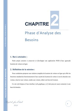 CHAPITRE                                  2
    SITE WEB DYNAMIQUE : LOCATION DE VOITURE 




                                                                           ……………………………………………………………………………………………………………..



                                                                           Phase d’Analyse des
                                                                           Besoins



                                                   1. But à atteindre :
                                                      Notre projet consiste à concevoir et développer une application WEB d’une agencede

                                                   location de voiture en ligne.


                                                   2. Définition de la mission :
FACULTE DES SCIENCES DE MONASTIR




                                                      Nous souhaitons proposer une solution complète de location de voiture en ligne qui offre les

                                                   fonctions standard de fonctionnement d’une société de location de voiture à savoir chercher une

                                                   voiture, réserver une voiture, rendre une voiture, éditer son bon de livraison.

                                                      Ce site web dispose d’une interface web graphique, et il doit pouvoir aussi connecter à une

                                                   base de données.




Projet de fin d’étude                                                                                                                       8
          2010
 
