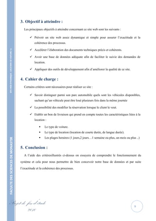 3. Objectif à atteindre :
                                                     Les principaux objectifs à atteindre concernant ce site web sont les suivants :

                                                           Prévoir un site web assez dynamique et simple pour assurer l’exactitude et la
                                                              cohérence des processus.

                                                           Accélérer l’élaboration des documents techniques précis et cohérents.
    SITE WEB DYNAMIQUE : LOCATION DE VOITURE 




                                                           Avoir une base de données adéquate afin de faciliter le suivie des demandes de
                                                              location.

                                                           Appliquer des outils de développement afin d’améliorer la qualité de ce site.


                                                   4. Cahier de charge :
                                                     Certains critères sont nécessaires pour réaliser ce site :

                                                           Savoir distinguer parmi son parc automobile quels sont les véhicules disponibles,
                                                              sachant qu’un véhicule peut être loué plusieurs fois dans la même journée

                                                           La possibilité des modifier la réservation lorsque le client le veut.

                                                           Etablir un bon de livraison qui prend en compte toutes les caractéristiques liées à la
                                                              location :

                                                                     Le type de voiture.
                                                                     Le type de location (location de courte durée, de langue durée).
                                                                     Les plages horaires (1 jours,2 jours…1 semaine ou plus, un mois ou plus ..)
FACULTE DES SCIENCES DE MONASTIR




                                                   5. Conclusion :
                                                     A l’aide des critèresillustrés ci-dessus on essayera de comprendre le fonctionnement du

                                                   système et cela pour nous permettre de bien concevoir notre base de données et par suite

                                                   l’exactitude et la cohérence des processus.




Projet de fin d’étude                                                                                                                        9
          2010
 