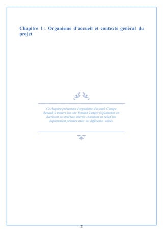 2
Chapitre 1 : Organisme d’accueil et contexte général du
projet
Ce chapitre présentera l'organisme d'accueil Groupe
Renault à travers son site Renault Tanger Exploitation en
décrivant sa structure interne et mettant en relief son
département peinture avec ses différentes unités.
 