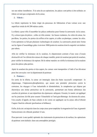 9
sur une même installation. À la suite de ces opérations, les pièces sont prêtes à être utilisées en
tôlerie en tant que composants de la caisse.
2. Tôlerie :
La tôlerie représente la 2ème étape du processus de fabrication d’une voiture avec une
superficie totale de 44 200 mètres carrés.
La tôlerie a pour rôle d’assembler les pièces embouties pour former la carrosserie de la caisse.
Il y a deux types de pièces ; celles en tôle comme : les basses roulantes, les côtés de caisse, les
pavillons, les portes, les portes de coffres et les capots, et celles en plastique, comme les ailes.
Cette opération se fait par plusieurs technologies de soudure. La carrosserie prend ainsi forme
sur les lignes d’assemblage grâce à environ 5000 points de soudure dont la majorité est réalisée
par robots.
Afin de vérifier la résistance de la soudure, le département contient d’une zone d’essais
destructifs où l’on détruit des caisses de chaque modèle, point de soudure par point de soudure,
pour vérifier la résistance à la rupture. De la même manière on vérifie la résistance de la soudure
pour des pièces plus petites.
Après la soudure des portes et des capots, les caisses sont transportées à l’aide d’un élévateur
pour être envoyées vers le département de peinture
3. Peinture :
En sortie de la tôlerie, la caisse est immergée dans des bains successifs comprenant : le
dégraissage, l’impression-phosphatation, qui assure une première protection contre la
corrosion, les rinçages à l’eau industrielle et déminéralisée, la cataphorèse qui dépose par
électrolyse une résine protectrice sur la carrosserie, permettant une bonne adhérence des
couches de peinture et une répartition des épaisseurs adéquate. Ensuite, le mastic est appliqué
sur les jonctions de tôle pour assurer l’étanchéité et l’anti-gravillonnage du dessous de caisse.
Une couche d’apprêt, de base colorée et de vernis est appliquée sur la caisse afin d’obtenir
l’aspect final du véhicule (profondeur et brillance).
Enfin, dela cire est injectée dans les corps creux pour empêcher la stagnation del’eau et garantir
l'anticorrosion du véhicule pendant 12 ans.
Pour parvenir à une qualité optimale des traitements de protection et de surface, les opérations
de peinture sont réalisées dans une atmosphère protégée.
 