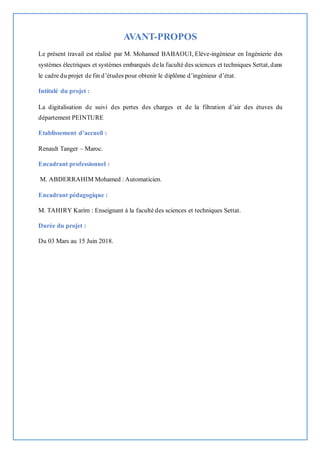 AVANT-PROPOS
Le présent travail est réalisé par M. Mohamed BABAOUI, Elève-ingénieur en Ingénierie des
systèmes électriques et systèmes embarqués dela faculté des sciences et techniques Settat,dans
le cadre du projet de fin d’études pour obtenir le diplôme d’ingénieur d’état.
Intitulé du projet :
La digitalisation de suivi des pertes des charges et de la filtration d’air des étuves du
département PEINTURE
Etablissement d’accueil :
Renault Tanger – Maroc.
Encadrant professionnel :
M. ABDERRAHIM Mohamed : Automaticien.
Encadrant pédagogique :
M. TAHIRY Karim : Enseignant à la faculté des sciences et techniques Settat.
Durée du projet :
Du 03 Mars au 15 Juin 2018.
 