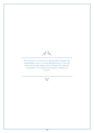15
Pour structurer ce travail, il est indispensable d’adopter une
méthodologie à suivre. Le Lean Manufacturing est l’une des
démarches les plus utilisées dans le domaine de l’industrie
automobile. C’est l’objectif pour lequel ce chapitre est
réservé.
 