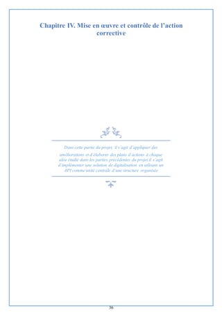 36
Chapitre IV. Mise en œuvre et contrôle de l’action
corrective
Dans cette partie du projet, il s’agit d’appliquer des
améliorations et d’élaborer des plans d’actions à chaque
aléa étudié dans les parties précédentes du projet.il s’agit
d’implémenter une solution de digitalisation en utlisant un
API comme unité centrale d’une structure organisée
 
