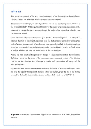 Abstract
This report is a synthesis of the work carried out as part of my final project at Renault Tanger
company, which was scheduled to run over a period of four months.
The main mission of the project is the digitalization of load loss monitoring and air filtration of
the ovens of the PEINTURE department to improve the quality of cooking and painting of the
cases and to reduce the energy consumption of the station while controlling reliability and
environmental impact.
In order to carry out our work the follow-up of the DMAIC approach proved to be adequate to
structure the study of this project, because it gives the study a kind of chronology and a certain
logic of phases, this approach is based on analytical methods that help to identify the critical
operations to be studied, and to determine the major causes of losses, in order to finally arrive
at optimal solutions and meet the requirements of the specifications.
Among the main results of this project we thought of a digitalization solution that will almost
definitively avoid the deviation of the temperature curve measured to that of the intended
cooking and then improve the indicators of quality and consumption of energy and the
intervention time.
We have not been able to measure the effectiveness indicators of the solution because we do
not have the capacity to implement it and its actual factory test, given the end of the training
imposed by the health situation of the country and the whole world due to COVID-19
Keywords: Automotive, Improvement, Digitalization, Automation, TIA Portal, Supervision,
Profinet
 