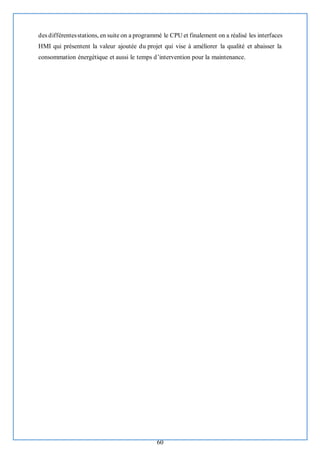 60
des différentesstations, en suite on a programmé le CPU et finalement on a réalisé les interfaces
HMI qui présentent la valeur ajoutée du projet qui vise à améliorer la qualité et abaisser la
consommation énergétique et aussi le temps d’intervention pour la maintenance.
 