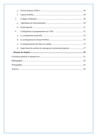e. Switch Scalance X204-2........................................................................................ 48
f. Liaison ProfiNet..................................................................................................... 49
5. Codage et réalisation.............................................................................................. 50
a. Algorithmes de fonctionnement............................................................................. 50
b. Outils logiciels ....................................................................................................... 51
6. Configuration et programmation de l’API............................................................. 52
a. La configuration matérielle.................................................................................... 52
b. La configuration du réseau ProfiNet...................................................................... 53
c. La programmation des blocs en Ladder................................................................. 55
d. Supervision du système de scannage par rayonnement gamma ............................ 57
Résumé du chapitre............................................................................................................ 59
Conclusion générale et perspectives ........................................................................................ 61
Bibliographie............................................................................................................................ 62
Webographie ............................................................................................................................ 63
Annexes.................................................................................................................................... 64
 