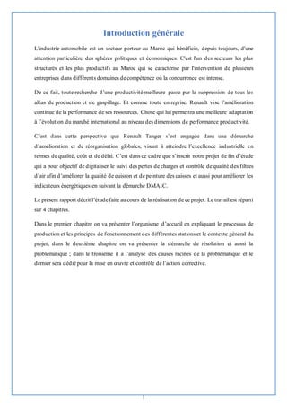 1
Introduction générale
L'industrie automobile est un secteur porteur au Maroc qui bénéficie, depuis toujours, d'une
attention particulière des sphères politiques et économiques. C'est l'un des secteurs les plus
structurés et les plus productifs au Maroc qui se caractérise par l'intervention de plusieurs
entreprises dans différents domaines de compétence où la concurrence est intense.
De ce fait, toute recherche d’une productivité meilleure passe par la suppression de tous les
aléas de production et de gaspillage. Et comme toute entreprise, Renault vise l’amélioration
continue de la performance de ses ressources. Chose qui lui permettra une meilleure adaptation
à l’évolution du marché international au niveau des dimensions de performance productivité.
C’est dans cette perspective que Renault Tanger s’est engagée dans une démarche
d’amélioration et de réorganisation globales, visant à atteindre l’excellence industrielle en
termes de qualité, coût et de délai. C’est dans ce cadre que s’inscrit notre projet de fin d’étude
qui a pour objectif de digitaliser le suivi des pertes de charges et contrôle de qualité des filtres
d’air afin d’améliorer la qualité de cuisson et de peinture des caisses et aussi pour améliorer les
indicateurs énergétiques en suivant la démarche DMAIC.
Le présent rapport décrit l’étudefaite au cours de la réalisation de ce projet. Le travail est réparti
sur 4 chapitres.
Dans le premier chapitre on va présenter l’organisme d’accueil en expliquant le processus de
production et les principes de fonctionnement des différentes stations et le contexte général du
projet, dans le deuxième chapitre on va présenter la démarche de résolution et aussi la
problématique ; dans le troisième il a l’analyse des causes racines de la problématique et le
dernier sera dédié pour la mise en œuvre et contrôle de l’action corrective.
 