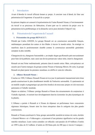 3
I. Introduction
Avant d’aborder le travail effectué durant ce projet, il convient tout d’abord, de faire une
présentation de l’organisme d’accueil de ce projet.
Le présent chapitre est consacré à la présentation de l’usine Renault Nissan, à l’environnement
du travail et au processus de fabrication, d’autre part sur le contexte du projet avec la
présentation de la problématique et la démarche suivie pour atteindre l’objectif visé.
II. Présentationdel’organismedel’accueil
1. Présentation du groupe RENAULT :
Présidé par Carlos GHOSN, Le groupe Renault est un constructeur automobile français,
multimarques possédant des usines et des filiales à travers le monde entier. Sa stratégie se
manifeste dans le positionnement durable comme le constructeur automobile généraliste
européen le plus rentable.
Changeons devie, changeons l'automobile », un simple slogan que Renault a pris non seulement
pour faire de la publicité, mais aussi une devise portant une valeur riche, étant le changement.
Renault est une Firme multinationale, présente dans le monde entier. Mais, cette présence est
assurée par d’autres marques du groupe comme Nissan et Samsung Motors. De sorte, le groupe
Renault est placé parmi les premiers mondiaux en chiffre et vente de véhicules.
2. Alliance Renault-Nissan :
Conclue en 1999, l’Alliance Renault-Nissan est à ce jour le partenariat transnational entre deux
grands constructeurs le plus durablement installé de l’industrie automobile. Ce partenariat est
un modèle souple et pragmatique qui peut être étendu à de nouveaux projets et à de nouveaux
partenaires à l’échelle mondiale.
Depuis sa création, l’Alliance protège Renault et Nissan des retournements de conjoncture à
l’échelle régionale, et soutient leur développement dans les économies les plus dynamiques de
la planète.
L’Alliance a permis à Renault et à Nissan de dépasser en performance leurs concurrents
régionaux historiques, hissant ainsi les deux entreprises dans la catégorie des plus grands
constructeurs.
Renault et Nissan constituent le 3ème groupe automobile mondial en termes de vente, derrière
« General Motors » et « Volkswagen », et jouissent d’une présence significative sur les grands
marchés mondiaux. Leurs ventes cumulées en véhicules sont passées de 4.9 millions d’unités
en 1999 à plus de 8.5 millions d’unités en 2015dans près de 200 pays à travers 8 marques :
 