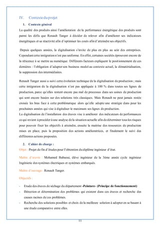 11
IV. Contextedu projet
1. Contexte général
La qualité des produits ainsi l’amélioration de la performance énergétique des produits sont
parmi les défis que Renault Tanger à décider de relever afin d'améliorer ses indicateurs
énergétiques et sa réactivité afin d’optimiser les couts afin d’atteindre ses objectifs.
Depuis quelques années, la digitalisation s’invite de plus en plus au sein des entreprises.
Cependant cette intégration n’est pas uniforme. En effet,certaines sociétés éprouvent encore de
la réticence à se mettre au numérique. Différents facteurs expliquent le positionnement de ces
dernières : l’obligation d’adapter son business model au contexte actuel, la dématérialisation,
la suppression des intermédiaires.
Renault Tanger aussi a suivi cette évolution technique de la digitalisation de production ; mais
cette intégration de la digitalisation n’est pas appliquée à 100 % dans toutes ses lignes de
production, parce qu’elles restent encore pas mal de processus dans ses usines de production
qui sont encore basées sur des solutions très classiques. Mais Renault ne peut jamais restée
croisée les bras face à cette problématique alors qu’elle adopte une stratégie dans pour les
prochaines années qui vise à digitaliser le maximum ses lignes de production.
La digitalisation de l’installation des étuves vise à améliorer des indicateurs de performances
ce qui revient à procéder à une analyse dela situation actuelle afin dedéterminer tous les risques
pour pouvoir fixer les objectifs à atteindre, ensuite la maitrise des ressources de production
mises en place, puis la proposition des actions amélioratrices, et finalement le suivi des
différentes actions proposées.
2. Cahier de charge :
Objet : Projet de fin d’études pour l’obtention du diplôme ingénieur d’état.
Maître d’œuvre : Mohamed Babaoui, élève ingénieur de la 3ème année cycle ingénieur
Ingénierie des systèmes électriques et systèmes embarqués.
Maître d’ouvrage : Renault Tanger.
Objectifs :
- Etude des étuves de séchage du département -Peinture- (Principe de fonctionnement)
- Détection et détermination des problèmes qui existent dans ces étuves et recherche des
causes racines de ces problèmes.
- Recherche des solutions possibles et choix de la meilleure solution à adopter en se basant à
une étude comparative entre elles.
 