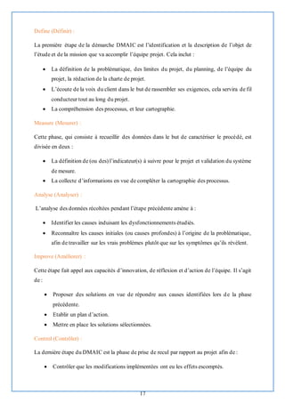 17
Define (Définir) :
La première étape de la démarche DMAIC est l’identification et la description de l’objet de
l’étude et de la mission que va accomplir l’équipe projet. Cela inclut :
• La définition de la problématique, des limites du projet, du planning, de l’équipe du
projet, la rédaction de la charte de projet.
• L’écoute de la voix du client dans le but de rassembler ses exigences, cela servira de fil
conducteur tout au long du projet.
• La compréhension des processus, et leur cartographie.
Measure (Mesurer) :
Cette phase, qui consiste à recueillir des données dans le but de caractériser le procédé, est
divisée en deux :
• La définition de (ou des) l’indicateur(s) à suivre pour le projet et validation du système
de mesure.
• La collecte d’informations en vue de compléter la cartographie des processus.
Analyse (Analyser) :
L’analyse des données récoltées pendant l’étape précédente amène à :
• Identifier les causes induisant les dysfonctionnements étudiés.
• Reconnaître les causes initiales (ou causes profondes) à l’origine de la problématique,
afin de travailler sur les vrais problèmes plutôt que sur les symptômes qu’ils révèlent.
Improve (Améliorer) :
Cette étape fait appel aux capacités d’innovation, de réflexion et d’action de l’équipe. Il s’agit
de :
• Proposer des solutions en vue de répondre aux causes identifiées lors de la phase
précédente.
• Etablir un plan d’action.
• Mettre en place les solutions sélectionnées.
Control (Contrôler) :
La dernière étape du DMAIC est la phase de prise de recul par rapport au projet afin de :
• Contrôler que les modifications implémentées ont eu les effets escomptés.
 