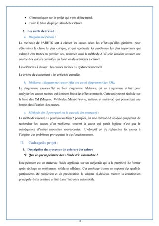 18
• Communiquer sur le projet qui vient d’être mené.
• Faire le bilan du projet afin de le clôturer.
2. Les outils de travail :
a. Diagramme Pareto :
La méthode de PARETO sert à classer les causes selon les effets qu’elles génèrent, pour
déterminer la classe la plus critique, et qui représente les problèmes les plus importants qui
valent d’être traités en premier lieu, nommée aussi la méthode ABC, elle consiste à tracer une
courbe des valeurs cumulées en fonction des éléments à classer.
Les éléments à classer : les causes racines du dysfonctionnement
Le critère de classement : les criticités cumulées
b. Ishikawa : diagramme cause/ effet (ou aussi diagramme des 5M):
Le diagramme causes/effet ou bien diagramme Ishikawa, est un diagramme utilisé pour
analyser les causes racines qui donnent lieu à des effets constatés. Cette analyse est réalisée sur
la base des 5M (Moyens, Méthodes, Main-d’œuvre, milieux et matières) qui permettent une
bonne classification des causes.
c. Méthode des 5 pourquoi ou la cascade des pourquoi :
La méthode cascade du pourquoi ou bien 5 pourquoi, est une méthode d’analyse qui permet de
rechercher les causes d’un problème, souvent la cause qui paraît logique n’est que la
conséquence d’autres anomalies sous-jacentes. L’objectif est de rechercher les causes à
l’origine des problèmes provoquant le dysfonctionnement.
II. Cadragedu projet :
1. Description du processus de peinture des caisses
❖ Que ce que la peinture dans l’industrie automobile ?
Une peinture est un matériau fluide appliquée sur un subjectile qui a la propriété de former
après séchage un revêtement solide et adhérent. Cet enrobage donne un support des qualités
particulières de protection et de présentation, le schéma ci-dessous montre la constitution
principale de la peinture utilisé dans l’industrie automobile.
 