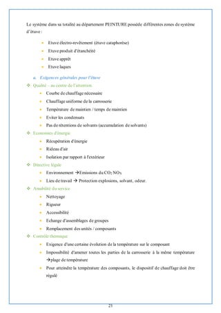 21
Le système dans sa totalité au département PEINTURE possède différentes zones de système
d’étuve :
• Etuve électro-revêtement (étuve cataphorèse)
• Etuve produit d'étanchéité
• Etuve apprêt
• Etuve laques
a. Exigences générales pour l’étuve
❖ Qualité – au centre de l’attention.
• Courbe de chauffage nécessaire
• Chauffage uniforme de la carrosserie
• Température de maintien / temps de maintien
• Eviter les condensats
• Pas de rétentions de solvants (accumulation de solvants)
❖ Economies d'énergie
• Récupération d'énergie
• Rideau d'air
• Isolation par rapport à l'extérieur
❖ Directive légale
• Environnement →Emissions du CO2 NOX
• Lieu de travail → Protection explosions, solvant, odeur.
❖ Amabilité du service
• Nettoyage
• Rigueur
• Accessibilité
• Echange d'assemblages de groupes
• Remplacement des unités / composants
❖ Contrôle thermique
• Exigence d'une certaine évolution de la température sur le composant
• Impossibilité d'amener toutes les parties de la carrosserie à la même température
→plage de température
• Pour atteindre la température des composants, le dispositif de chauffage doit être
régulé
 
