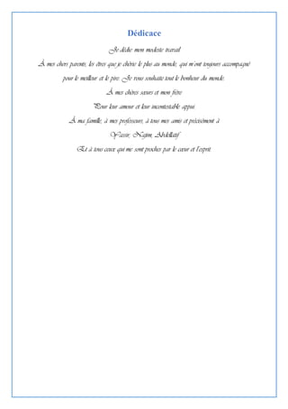 Dédicace
Je dédie mon modeste travail
À mes chers parents, les êtres que je chérie le plus au monde, qui m’ont toujours accompagné
pour le meilleur et le pire. Je vous souhaite tout le bonheur du monde.
À mes chères sœurs et mon frère
Pour leur amour et leur incontestable appui.
À ma famille, à mes professeurs, à tous mes amis et précisément à
Yassir, Najim, Abdellatif
Et à tous ceux qui me sont proches par le cœur et l’esprit.
 