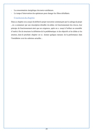 28
- La consommation énergétique des moto-ventilateurs.
- Le temps d’intervention des opérateurs pour changer les filtres défaillants.
Conclusiondu chapitre
Dans ce chapitre on a essayé dedéfinir le projet tout entier commençant par le cadrage de projet
, on a commencé par une description détaillée du milieu de fonctionnement des étuves, leur
principe de fonctionnement ainsi que ses exigences, après on a essayé d’utiliser un ensemble
d’outils à fin de structurer la définition de la problématique et des objectifs et les délais et les
attentes, dans le prochain chapitre on va donner quelques mesures de la performance dans
l’installation aves les solutions actuelles .
 