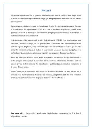 Résumé
Le présent rapport constitue la synthèse du travail réalisé dans le cadre de mon projet de fin
d’étudesau sein del’entreprise Renault Tanger qui était programmée de s’étaler sur une période
de quatre mois.
Le projet a pour mission principale la digitalisation desuivi des pertes des charges et la filtration
d’air des étuves du département PEINTURE, à fin d’améliorer la qualité de cuisson et de
peinture des caisses et diminuer la consommation énergétique de la station tout en maîtrisant la
fiabilité et l'impact environnemental.
Afin de mener à bien notre travail le suivi de la démarche DMAIC s’est avéré adéquat pour
structurer l’étude de ce projet, du fait qu’elle donne à l'étude une sorte de chronologie et une
certaine logique de phases, cette démarche repose sur des méthodes d’analyse qui aident à
cerner les opérations critiques à étudier, et à déterminer les causes majeures des pertes, pour
enfin aboutir à des solutions optimales et répondre aux exigences du cahier de charges.
Parmi les principaux résultats de ce projet on a pensé à une solution de digitalisation qui va
éviter presque définitivement la déviation de la courbe de température mesurée à celle de
cuisson prévue et alors améliorer les indicateurs de qualité et de consommation énergétique et
le temps d’intervention.
Nous n'avons pas pu mesurer les indicateurs d'efficacité de la solution car nous n'avons pas la
capacité de la mettre en œuvre et son test réel en usine, compte tenu de la fin de la formation
imposée par la situation sanitaire du pays et du monde due au COVID-1
Les mots clés : Automobile, Amélioration, Digitalisation, Automatisation, TIA Portal,
Supervision, ProfiNet
 