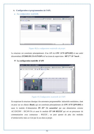 52
6. Configuration et programmation de l’API.
a. La configuration matérielle.
Figure 40.La configuration matérielle du projet
La structure est constituée principalement d’un API de CPU 317F-2[PN/DP] et une unité
décentralisée ET200S IM 151-8 PN/DP et d’un écran de supervision MP 277 10 ‘’touch .
❖ La configuration matérille d’API
Figure 41.Configuration matérielle de l'API
En respectant la structure classique des automates programmables industriels modulaires, dont
on pose sur un châssis (Rack) qui est constituée principalement de CPU 317F-2[PN/DP] et
aussi le module d’alimentation PS 307 5A caractérisé par une alimentation externe
AC120/230V : DC24V/5A et aussi le module CP 340 RS232C qui est un processeur de
communication avec connecteur : RS232C ; on peut ajouter de plus des modules
d’entrées/sortie mais ce n’est pas le cas dans ce projet.
 