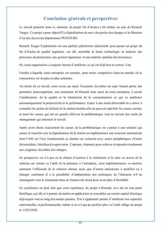 61
Conclusion générale et perspectives
Le travail présenté dans ce mémoire de projet fin d’études a été réalisé au sein de Renault
Tanger. Ce projet a pour objectif La digitalisation de suivi des pertes des charges et la filtration
d’air des étuves du département PEINTURE.
Renault Tanger Exploitation est une parfaite plateforme industrielle pour passer un projet de
fin d’études de qualité ingénieur, car elle assemble la haute technologie, la maitrise des
processus de production, une gestion rigoureuse et une maitrise parfaite des ressources.
Or, toute organisation a toujours besoin d’améliorer ce qu’est déjà bon et correct. Une
Fatalité à laquelle toute entreprise est soumise, pour rester compétitive dans un marché où la
concurrence est de plus en plus acharnée.
Au terme de ce travail, nous avons pu saisir l’occasion de traiter un sujet faisant partie des
premières préoccupations, non seulement de Renault mais aussi de toute entreprise, à savoir
l’amélioration de la qualité et la diminution de la consommation ce qui va améliorer
automatiquement la productivité et la performance. Grâce à une étude détectable on a arrivé à
connaitre les points de défauts de la station étudiée afin de pouvoir spécifier les causes racines
et aussi les causes qui ont un grands effet sur la problématique tout en suivant des outils de
management qui orientent le travail.
Après avoir choisi exactement les causes de la problématique on a pensé à une solution qui
assure le transfert vers la digitalisation de la station en implémentant une structure automatisée
dont l’API est l’axe fondamental, ce dernier est connecté avec autres périphériques (Unités
décentralisés, Interfacedesupervision, Capteurs, Alarmes) pour achever et répondre totalement
aux exigences du cahier des charges.
En perspective on n’a pas eu la chance d’assister à la réalisation et la mise en œuvre de la
solution sur terrain vu l’arrêt de la présence à l’entreprise, cette implémentation va montrer
surement l’efficacité de la solution choisie aussi que d’autres indicateurs à modifier ou à
changer carrément ;il a la possibilité d’implantation des techniques de l’industrie 4.0 en
immergeant tous le traitement dans un framework cloud pour avoir plus d flexibilité
En conclusion on peut dire que cette expérience de projet à Renault, m’a été en tout point
bénéfique, car elle m’a permis demettre en application et consolider un certain capital théorique
déjà acquis tout au long des années passées. Il m’a également permis d’améliorer nos capacités
relationnelles et professionnelles même si on n’a pas pu profiter plus vu l’arrêt oblige du projet
le 15/03/2020
 