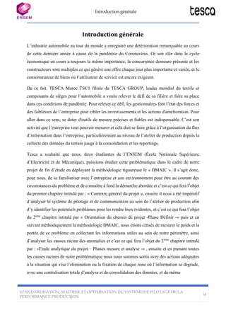 Introduction générale
STANDARDISATION, MAITRISE ET OPTIMISATION DU SYSTEME DE PILOTAGE DE LA
PERFORMANCE PRODUCTION
14
Introduction générale
L’industrie automobile au tour du monde a enregistré une détérioration remarquable au cours
de cette dernière année à cause de la pandémie du Coronavirus. Or son rôle dans le cycle
économique en cours a toujours la même importance, la concurrence demeure présente et les
constructeurs sont multiples ce qui génère une offre chaque jour plus importante et variée, et le
consommateur de biens ou l’utilisateur de service est encore exigeant.
De ce fait, TESCA Maroc TSC1 filiale du TESCA GROUP, leader mondial du textile et
composants de sièges pour l’automobile a voulu relever le défi de sa filière et faire sa place
dans ces conditions de pandémie. Pour relever ce défi, les gestionnaires font l’état des forces et
des faiblesses de l’entreprise pour cibler les investissements et les actions d'amélioration. Pour
aller dans ce sens, se doter d'outils de mesure précises et fiables est indispensable. C’est son
activité que l’entreprise veut pouvoir mesurer et cela doit se faire grâce à l’organisation du flux
d’information dans l’entreprise, particulièrement au niveau de l’atelier de production depuis la
collecte des données du terrain jusqu’à la consolidation et les reportings.
Tesca a souhaité que nous, deux étudiantes de l’ENSEM (École Nationale Supérieure
d’Electricité et de Mécanique), puissions étudier cette problématique dans le cadre de notre
projet de fin d’étude en déployant la méthodologie rigoureuse le « DMAIC ». Il s’agit donc,
pour nous, de se familiariser avec l’entreprise et son environnement pour être au courant des
circonstances du problème et de connaître à fond la démarche abordée et c’est ce qui fera l’objet
du premier chapitre intitulé par : « Contexte général du projet », ensuite il nous a été impératif
d’analyser le système de pilotage et de communication au sein de l’atelier de production afin
d’y identifier les potentiels problèmes pour les rendre bien évidentes, et c’est ce qui fera l’objet
du 2ème
chapitre intitulé par « Orientation du chemin de projet -Phase Définir -» puis et en
suivant méthodiquement la méthodologie DMAIC, nous étions censés de mesurer le poids et la
portée de ce problème en collectant les informations utiles au sein de notre périmètre, ainsi
d’analyser les causes racine des anomalies et c’est ce qui fera l’objet du 3ème
chapitre intitulé
par : «Etude analytique du projet – Phases mesure et analyse -» , ensuite et en prenant toutes
les causes racines de notre problématique nous nous sommes sortis avec des actions adéquates
à la situation qui vise l’élimination ou la fixation de chaque zone où l’information se dégrade,
avec une centralisation totale d’analyse et de consolidation des données, et de même
 