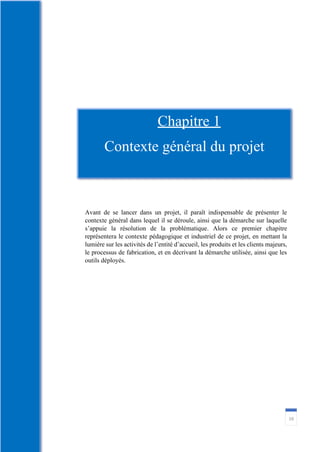 16
Avant de se lancer dans un projet, il paraît indispensable de présenter le
contexte général dans lequel il se déroule, ainsi que la démarche sur laquelle
s’appuie la résolution de la problématique. Alors ce premier chapitre
représentera le contexte pédagogique et industriel de ce projet, en mettant la
lumière sur les activités de l’entité d’accueil, les produits et les clients majeurs,
le processus de fabrication, et en décrivant la démarche utilisée, ainsi que les
outils déployés.
Chapitre 1
Contexte général du projet
 