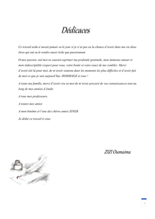 Dédicaces
1
ZIZI Oumaima
Ce travail ardu n’aurait jamais vu le jour si je n’ai pas eu la chance d’avoir dans ma vie deux
êtres qui ont su le rendre aussi riche que passionnant
O mes parents, nul mot ne saurait exprimer ma profonde gratitude, mon immense amour et
mon indescriptible respect pour vous, votre bonté et votre souci de me combler. Merci
d’avoir-été là pour moi, de m’avoir soutenu dans les moments les plus difficiles et d’avoir fait
de moi ce que je suis aujourd’hui. HOMMAGE à vous !
A toute ma famille, merci d’avoir cru en moi de m’avoir procuré de vos connaissances tout au
long de mes années d’étude.
A tous mes professeurs.
A toutes mes amies
A mon binôme et l’une des chères amies ZINEB
Je dédie ce travail à vous.
 