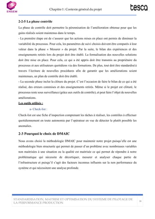 Chapitre 1 : Contexte général du projet
STANDARDISATION, MAITRISE ET OPTIMISATION DU SYSTEME DE PILOTAGE DE
LA PERFORMANCE PRODUCTION
38
2-2-5 La phase contrôle
La phase de contrôle doit permettre la pérennisation de l’amélioration obtenue pour que les
gains réalisés soient maintenus dans le temps.
- La première étape est de s’assurer que les actions mises en place ont permis de diminuer la
variabilité du processus. Pour cela, les paramètres de suivi choisis doivent être comparés à leur
valeur dans la phase « Mesurer » du projet. Par la suite, le bilan des expériences et des
enseignements retirés lors du projet doit être établi. La formalisation des nouvelles solutions
doit être mise en place. Pour cela, ce qui a été appris doit être transmis au propriétaire du
processus et aux utilisateurs quotidiens via des formations. De plus, tout doit être standardiséà
travers l’écriture de nouvelles procédures afin de garantir que les améliorations soient
maintenues, un plan de contrôle doit être établi.
- La seconde phase inclut la clôture du projet. C’est l’occasion de faire le bilan de ce qui a été
réalisé, des erreurs commises et des enseignements retirés. Même si le projet est clôturé, le
processus reste sous surveillance (grâce aux outils de contrôle), et peut faire l’objet de nouvelles
améliorations.
Les outils utilisès :
a- Check-list :
Check-list est une fiche d’inspection comprenant les tâches à réaliser, les contrôles à effectuer
quotidiennement en toute autonomie par l’opérateur en vue de détecter le plutôt possible les
anomalies.
2-3 Pourquoi le choix de DMAIC
Nous avons choisi la méthodologie DMAIC pour maintenir notre projet puisqu’elle est une
méthodologie bien structurée qui permet de passer d’un problème avec nombreuses variables
non maitrisées à une situation ou la qualité est maitrisée ce qui permet de répondre à notre
problématique qui nécessite de décortiquer, mesurer et analyser chaque partie de
l’infrastructure et puisqu’il s’agit des facteurs inconnus influents sur la non performance du
système et qui nécessitent une analyse profonde.
 