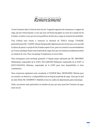 3
Remerciement
Avant d’entamer dans le fond de notre travail, il apparaît opportun de commencer ce rapport de
stage, par des remerciements, à ceux qui nous ont beaucoup appris au cours de ce projet de fin
d’études, et même à ceux qui ont eu la gentillesse de faire de ce stage un moment très profitable.
Tout d’abord nous tenons à remercier la direction de TESCA Groupe TANGER,
particulièrement Mr. TAZINE Ahmed, Responsable département activité de nous avoir accordé
la chance de passer ce projet de fin d’études auprès d’eux, pour ses conseils et recommandations
qu’il nous a prodigué durant toute la période de stage ainsi que son immense encadrement même
en situation de crise. Pour son partage d’expériences et savoir-faire.
Nous témoignons notre profonde gratitude à l’équipe projet représenté par Mr. MOUMEN
Mohammed, responsable de la ZAP3, OULADSAID Mohamed, responsable de la ZAP1 et
KOUYAHANNA Othmane, responsable de la ZAP2 pour leurs disponibilités et leurs
contributions.
Nous remercions également notre encadrante à l’ENSEM Mme. BENHADOU Mariam pour
ses conseils, ses directives, sa disponibilité tout au long de la période du stage. Ainsi que le chef
de notre filière Mr. HADDOUT Abdellah et tous les cadres du département génie mécanique.
Enfin, une pensée toute particulière au membre de jury qui nous ayant fait l’honneur de juger
notre travail.
 