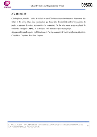 Chapitre 1 : Contexte général du projet
STANDARDISATION, MAITRISE ET OPTIMISATION DU SYSTEME DE PILOTAGE DE
LA PERFORMANCE PRODUCTION
39
3-Conclusion
Ce chapitre a présenté l’entité d’accueil et les différentes zones autonomes de production des
sièges et des appui- têtes. Une présentation qui donne plus de visibilité sur l’environnement du
projet et permet de mieux comprendre le processus. Par la suite nous avons expliqué la
démarche six sigma-DMAIC et le choix de cette démarche pour notre projet.
Alors pour bien cadrer notre problématique, il s’avère nécessaire d’établir une bonne définition.
Ce qui fera l’objet du deuxième chapitre
 
