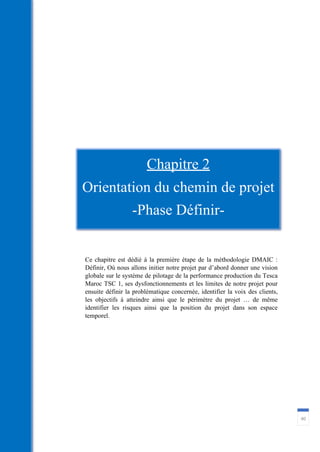40
Ce chapitre est dédié à la première étape de la méthodologie DMAIC :
Définir, Où nous allons initier notre projet par d’abord donner une vision
globale sur le système de pilotage de la performance production du Tesca
Maroc TSC 1, ses dysfonctionnements et les limites de notre projet pour
ensuite définir la problématique concernée, identifier la voix des clients,
les objectifs à atteindre ainsi que le périmètre du projet … de même
identifier les risques ainsi que la position du projet dans son espace
temporel.
Chapitre 2
Orientation du chemin de projet
-Phase Définir-
 