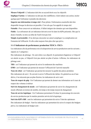 Chapitre 2 : Orientation du chemin de projet- Phase définir-
STANDARDISATION, MAITRISE ET OPTIMISATION DU SYSTEME DE PILOTAGE DE
LA PERFORMANCE PRODUCTION
42
Mesure l’objectif : L’indicateur doit être en accord étroit avec les objectifs
Implique l’action : L’indicateur ne doit pas être indifférent, il doit induire une action, inciter
quelque part l'utilisateur à prendre des décisions
Importe une information à temps réel : Pour piloter, l'information essentielle doit être
disponible lorsque la décision est possible. C'est cela que l'on appelle le temps réel.
Faisable : Pour concevoir un indicateur, il fallait intégrer des données qui sont disponibles
Fiable : Les utilisateurs de cet indicateur doivent avoir foi dans les KPIs présentés. Dès que le
doute s'installe, la mise au rebut de l'outil n'est pas loin
Simple et présentable : Il ne doit pas nécessiter un calcul compliqué. La complication est
l'ennemie de l'efficacité. Et elle coûte toujours bien plus cher que prévu.
1-1-3 Indicateurs de performance production TESCA -TSC1-
Les indicateurs clés de performance mis à la disposition du service production sont les suivants ;
séparés en 3 catégories :
Des indicateurs de pilotage : Ils sont reliés à un objectif, ils permettent d'apprécier si l'objectif
est atteint ou pas, si l'objectif n'est pas atteint un plan d’action s’effectue, les indicateurs de
pilotage sont :
TRS : est l’indicateur qui permet de suivre le rendement des machines
EMO : est l’indicateur qui permet de mesurer l’efficacité de l’activité manuelle
Taux de rebut : est l’indicateur qui permet de mesurer la qualité des pièces produites
Des indicateurs de suivi : Ils servent à suivre l’efficacité des tâches. En général au cas d’une
dérive, il ne nécessite pas un plan d'action, les indicateurs de suivi sont :
Taux de respect de pdp : Est l’indicateur qui permet de donner une information sur le taux de
respect des volumes à réaliser
Suivi de changement de moule : est l’indicateur qui permet de suivre les changements de
moule effectués en termes de nombre, de temps et de temps moyen de changement
Taux de service logistique : Est l’indicateur permettant d’évaluer le pourcentage de couverte
du service production par la matière première arrivée de la logistique
Suivi des KPI’s RH : sont les indicateurs qui permettent de suivre l’état des opérateurs
Des indicateurs de budget : Sont les indicateurs qui permettent de suivre le respect des budgets
prévu, Les indicateurs de budget sont :
 