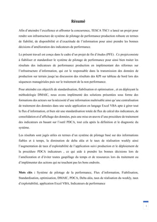 Résumé
4
Afin d’atteindre l’excellence et affronter la concurrence, TESCA TSC1 a lancé un projet pour
rendre son infrastructure de système de pilotage de performance production robuste en termes
de fiabilité, de disponibilité et d’exactitude de l’information pour ainsi prendre les bonnes
décisions d’amélioration des indicateurs de performance.
Le présent travail est conçu dans le cadre d’un projet de fin d’études (PFE) . Ce projetconsiste
à fiabiliser et standardiser le système de pilotage de performance pour ainsi bien traiter les
résultats des indicateurs de performance production en implémentant des réformes sur
l’infrastructure d’information, qui est le responsable dans la transmission des données de
production sur terrain jusqu’au discussion des résultats des KPI sur tableau de bord lors des
séquences managériales puis sur le traitement de la non performance.
Pour atteindre ces objectifs de standardisation, fiabilisation et optimisation , et en déployant la
méthodologie DMAIC, nous avons implémenté des solutions présentées sous forme des
formations des acteurs sur la nécessité d’une information maîtrisable ainsi qu’une centralisation
de traitement des données dans une seule application en langage Excel VBA apte à gérer tout
le flux d’information, et bien sûr une standardisation totale de flux de calcul des indicateurs, de
consolidation et d’affichage des données, puis une mise en œuvre d’une procédure de traitement
des indicateurs en basant sur l’outil PDCA, tout cela après la définition et le diagnostic du
système.
Les résultats sont jugés utiles en termes d’un système de pilotage basé sur des informations
fiables et à temps, la diminution de delta aléa et le taux de réalisation weekly ainsi
l’augmentation de taux d’exploitabilité de l’application suivi production et le déploiement de
la procédure PDCA indicateurs , ce qui aide à prendre les bonnes décisions lors de
l’amélioration et d’éviter toutes gaspillage du temps et de ressources lors du traitement ou
d’implémenter des actions qui ne touchent pas les bons endroits.
Mots clés : Système de pilotage de la performance, Flux d’information, Fiabilisation,
Standardisation, optimisation, DMAIC, PDCA, Delta aléa, taux de réalisation du weekly, taux
d’exploitabilité, application Excel VBA, Indicateurs de performance
 
